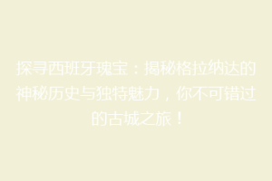 探寻西班牙瑰宝：揭秘格拉纳达的神秘历史与独特魅力，你不可错过的古城之旅！