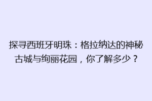 探寻西班牙明珠：格拉纳达的神秘古城与绚丽花园，你了解多少？