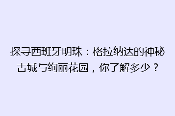探寻西班牙明珠:格拉纳达的神秘古城与绚丽花园,你了解多少?