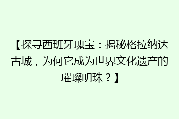 【探寻西班牙瑰宝:揭秘格拉纳达古城,为何它成为世界文化遗产的璀璨明珠?】
