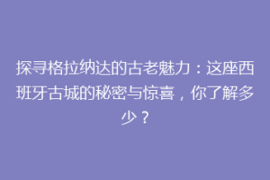 探寻格拉纳达的古老魅力：这座西班牙古城的秘密与惊喜，你了解多少？