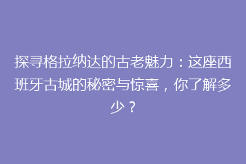 探寻格拉纳达的古老魅力:这座西班牙古城的秘密与惊喜,你了解多少?