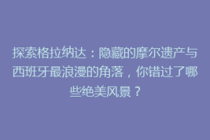 探索格拉纳达：隐藏的摩尔遗产与西班牙最浪漫的角落，你错过了哪些绝美风景？