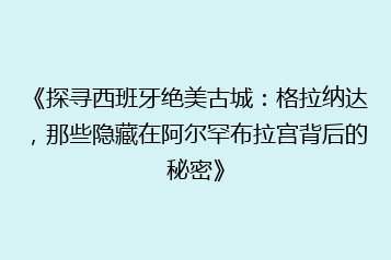 《探寻西班牙绝美古城:格拉纳达,那些隐藏在阿尔罕布拉宫背后的秘密》