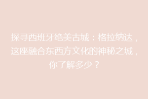 探寻西班牙绝美古城：格拉纳达，这座融合东西方文化的神秘之城，你了解多少？