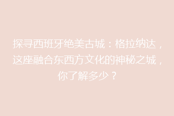 探寻西班牙绝美古城:格拉纳达,这座融合东西方文化的神秘之城,你了解多少?