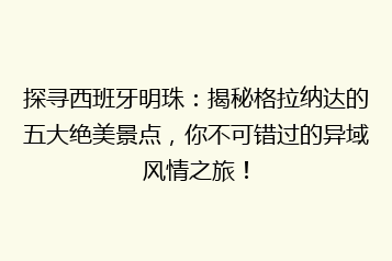 探寻西班牙明珠:揭秘格拉纳达的五大绝美景点,你不可错过的异域风情之旅!