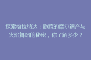 探索格拉纳达：隐藏的摩尔遗产与火焰舞蹈的秘密，你了解多少？