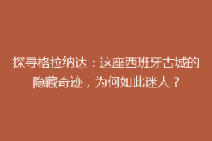 探寻格拉纳达：这座西班牙古城的隐藏奇迹，为何如此迷人？
