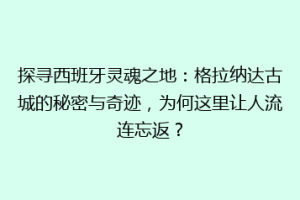 探寻西班牙灵魂之地：格拉纳达古城的秘密与奇迹，为何这里让人流连忘返？