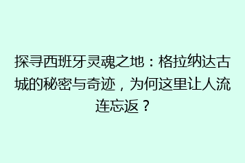 探寻西班牙灵魂之地:格拉纳达古城的秘密与奇迹,为何这里让人流连忘返?