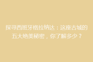 探寻西班牙格拉纳达：这座古城的五大绝美秘密，你了解多少？