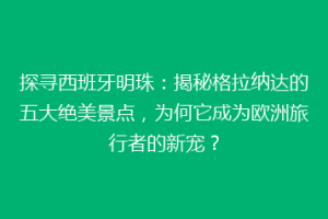 探寻西班牙明珠：揭秘格拉纳达的五大绝美景点，为何它成为欧洲旅行者的新宠？