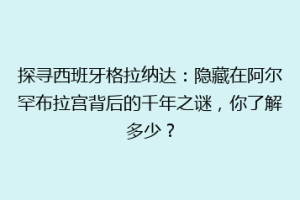 探寻西班牙格拉纳达：隐藏在阿尔罕布拉宫背后的千年之谜，你了解多少？