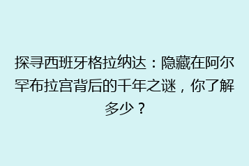 探寻西班牙格拉纳达:隐藏在阿尔罕布拉宫背后的千年之谜,你了解多少?