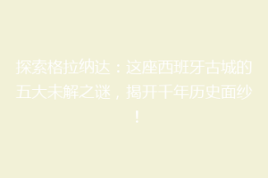 探索格拉纳达：这座西班牙古城的五大未解之谜，揭开千年历史面纱！