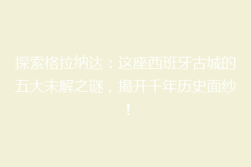 探索格拉纳达:这座西班牙古城的五大未解之谜,揭开千年历史面纱!