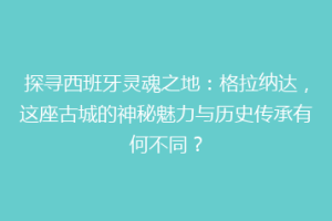 探寻西班牙灵魂之地：格拉纳达，这座古城的神秘魅力与历史传承有何不同？