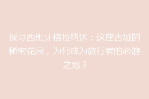 探寻西班牙格拉纳达：这座古城的秘密花园，为何成为旅行者的必游之地？