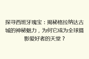 探寻西班牙瑰宝：揭秘格拉纳达古城的神秘魅力，为何它成为全球摄影爱好者的天堂？