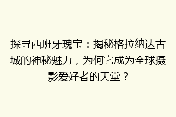 探寻西班牙瑰宝：揭秘格拉纳达古城的神秘魅力，为何它成为全球摄影爱好者的天堂？