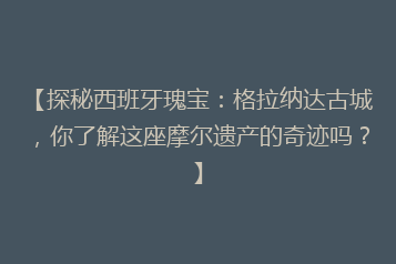 【探秘西班牙瑰宝:格拉纳达古城,你了解这座摩尔遗产的奇迹吗?】