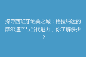 探寻西班牙绝美之城：格拉纳达的摩尔遗产与当代魅力，你了解多少？