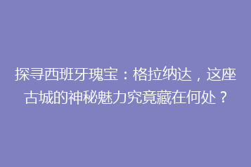 探寻西班牙瑰宝：格拉纳达，这座古城的神秘魅力究竟藏在何处？