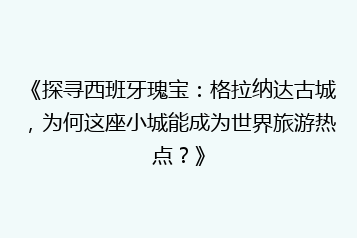 《探寻西班牙瑰宝:格拉纳达古城,为何这座小城能成为世界旅游热点?》
