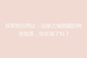 探索格拉纳达：这座古城隐藏的绝美角落，你发现了吗？