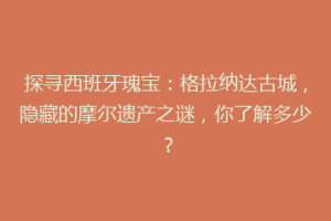 探寻西班牙瑰宝：格拉纳达古城，隐藏的摩尔遗产之谜，你了解多少？