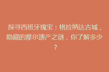 探寻西班牙瑰宝:格拉纳达古城,隐藏的摩尔遗产之谜,你了解多少?
