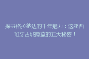 探寻格拉纳达的千年魅力：这座西班牙古城隐藏的五大秘密！