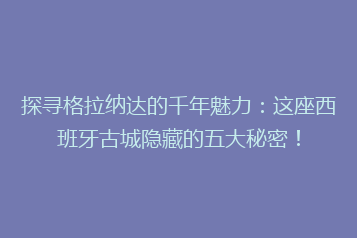 探寻格拉纳达的千年魅力:这座西班牙古城隐藏的五大秘密!
