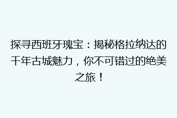 探寻西班牙瑰宝:揭秘格拉纳达的千年古城魅力,你不可错过的绝美之旅!