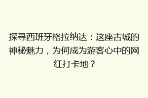 探寻西班牙格拉纳达：这座古城的神秘魅力，为何成为游客心中的网红打卡地？