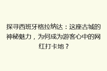 探寻西班牙格拉纳达：这座古城的神秘魅力，为何成为游客心中的网红打卡地？