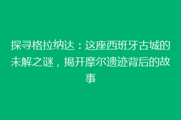 探寻格拉纳达:这座西班牙古城的未解之谜,揭开摩尔遗迹背后的故事