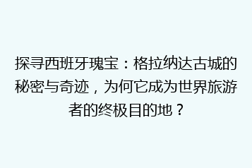探寻西班牙瑰宝:格拉纳达古城的秘密与奇迹,为何它成为世界旅游者的终极目的地?
