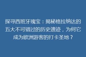 探寻西班牙瑰宝：揭秘格拉纳达的五大不可错过的历史遗迹，为何它成为欧洲游客的打卡圣地？
