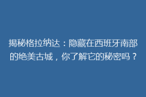 揭秘格拉纳达：隐藏在西班牙南部的绝美古城，你了解它的秘密吗？