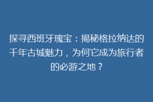 探寻西班牙瑰宝：揭秘格拉纳达的千年古城魅力，为何它成为旅行者的必游之地？