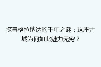 探寻格拉纳达的千年之谜:这座古城为何如此魅力无穷?