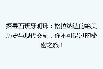 探寻西班牙明珠:格拉纳达的绝美历史与现代交融,你不可错过的秘密之旅!