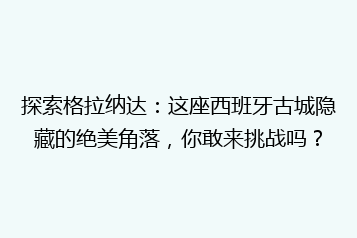 探索格拉纳达:这座西班牙古城隐藏的绝美角落,你敢来挑战吗?