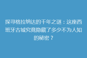 探寻格拉纳达的千年之谜：这座西班牙古城究竟隐藏了多少不为人知的秘密？