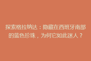 探索格拉纳达：隐藏在西班牙南部的蓝色珍珠，为何它如此迷人？