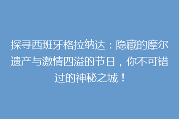 探寻西班牙格拉纳达:隐藏的摩尔遗产与激情四溢的节日,你不可错过的神秘之城!
