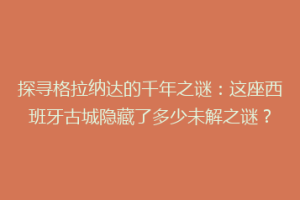 探寻格拉纳达的千年之谜：这座西班牙古城隐藏了多少未解之谜？