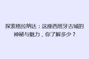 探索格拉纳达：这座西班牙古城的神秘与魅力，你了解多少？
